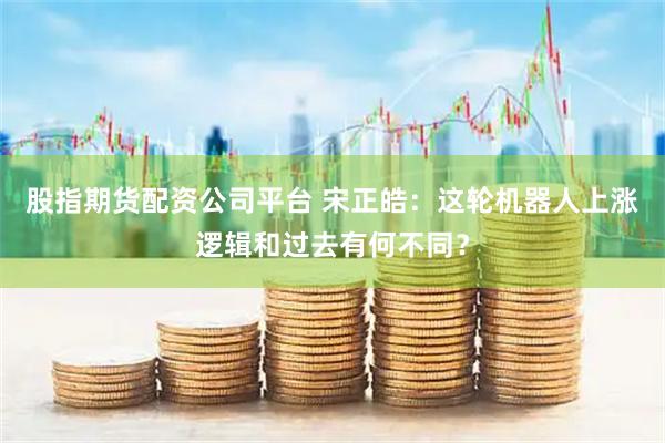 股指期货配资公司平台 宋正皓：这轮机器人上涨逻辑和过去有何不同？