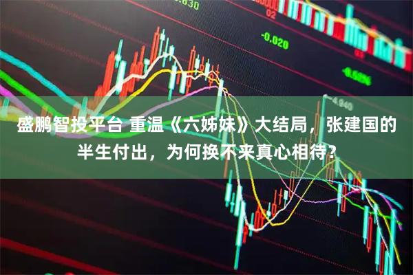 盛鹏智投平台 重温《六姊妹》大结局，张建国的半生付出，为何换不来真心相待？