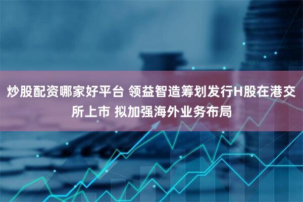 炒股配资哪家好平台 领益智造筹划发行H股在港交所上市 拟加强海外业务布局