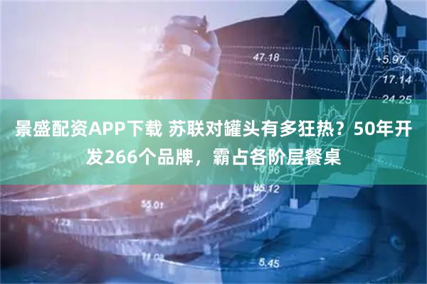 景盛配资APP下载 苏联对罐头有多狂热？50年开发266个品牌，霸占各阶层餐桌