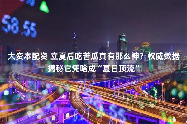 大资本配资 立夏后吃苦瓜真有那么神？权威数据揭秘它凭啥成“夏日顶流”