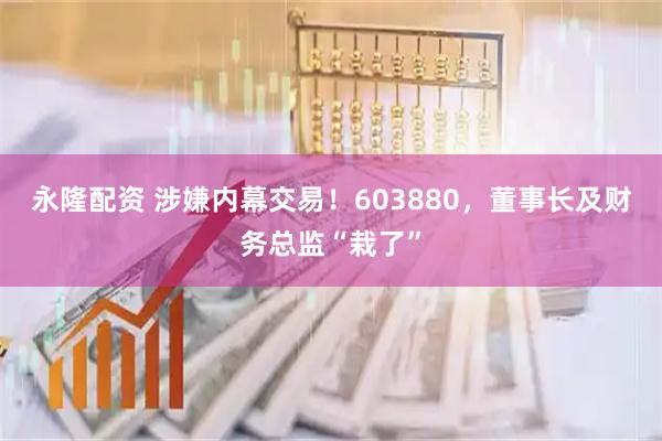 永隆配资 涉嫌内幕交易！603880，董事长及财务总监“栽了”