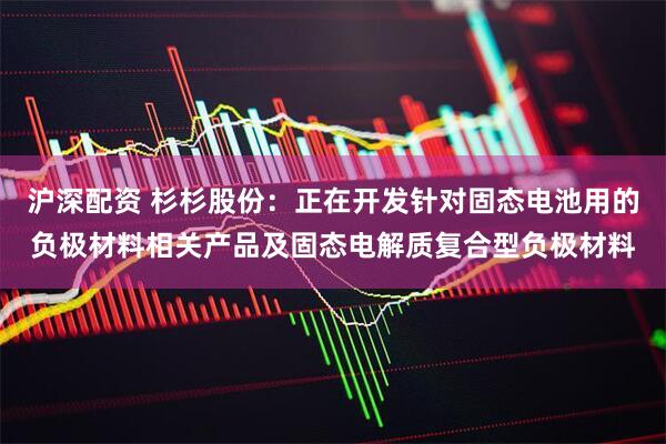 沪深配资 杉杉股份：正在开发针对固态电池用的负极材料相关产品及固态电解质复合型负极材料
