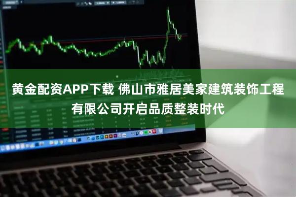 黄金配资APP下载 佛山市雅居美家建筑装饰工程有限公司开启品质整装时代