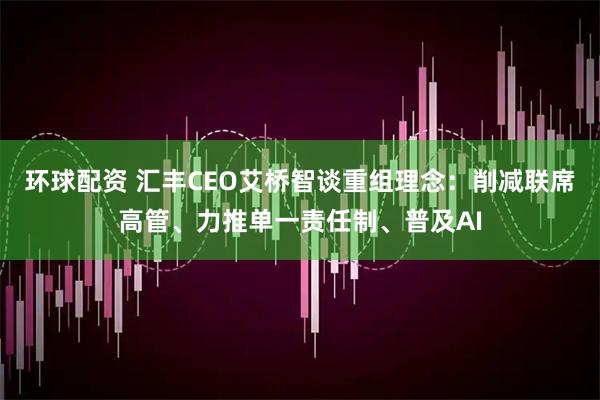 环球配资 汇丰CEO艾桥智谈重组理念：削减联席高管、力推单一责任制、普及AI