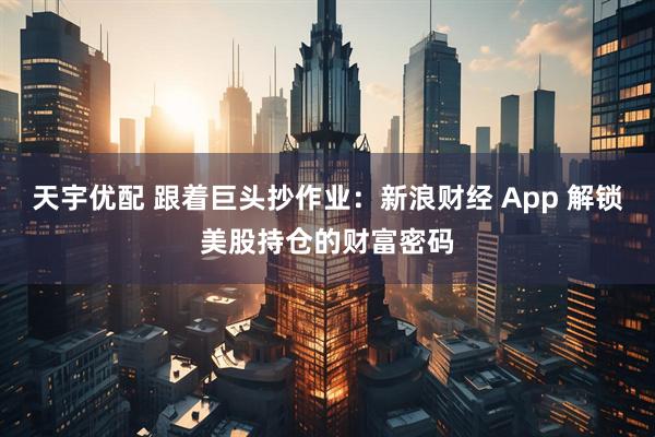 天宇优配 跟着巨头抄作业：新浪财经 App 解锁美股持仓的财富密码