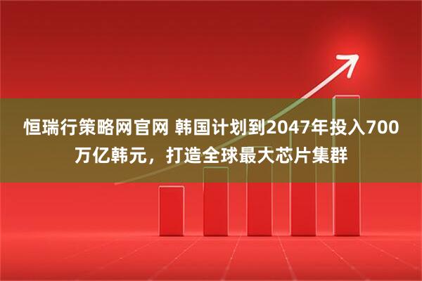 恒瑞行策略网官网 韩国计划到2047年投入700万亿韩元，打造全球最大芯片集群