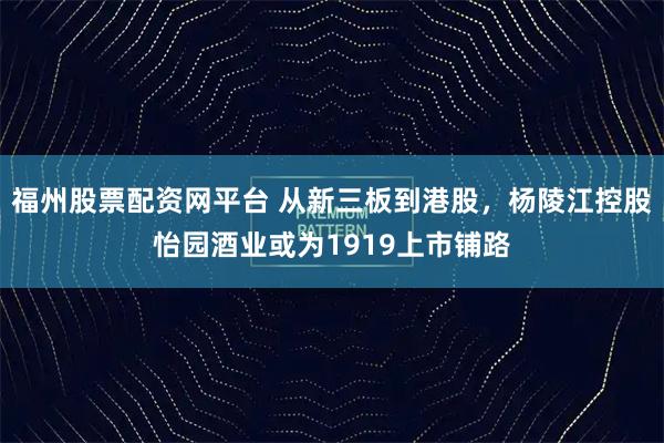 福州股票配资网平台 从新三板到港股，杨陵江控股怡园酒业或为1919上市铺路