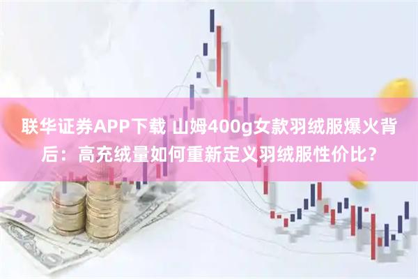 联华证券APP下载 山姆400g女款羽绒服爆火背后：高充绒量如何重新定义羽绒服性价比？
