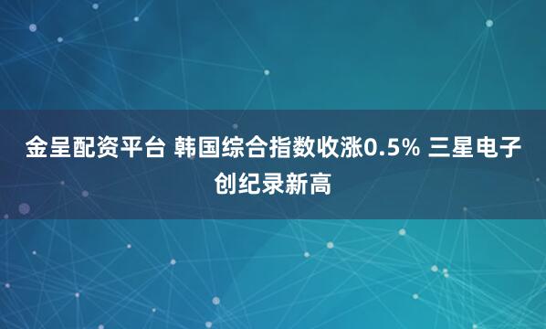 金呈配资平台 韩国综合指数收涨0.5% 三星电子创纪录新高