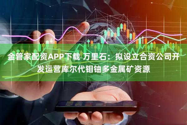 金管家配资APP下载 万里石：拟设立合资公司开发运营库尔代钼铀多金属矿资源
