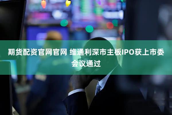 期货配资官网官网 维通利深市主板IPO获上市委会议通过