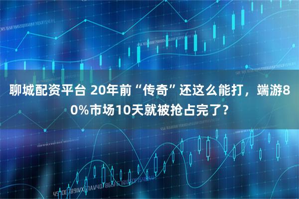 聊城配资平台 20年前“传奇”还这么能打，端游80%市场10天就被抢占完了？