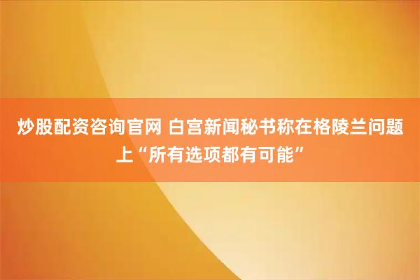 炒股配资咨询官网 白宫新闻秘书称在格陵兰问题上“所有选项都有可能”