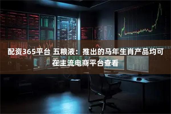 配资365平台 五粮液：推出的马年生肖产品均可在主流电商平台查看