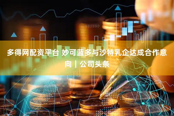 多得网配资平台 妙可蓝多与沙特乳企达成合作意向｜公司头条