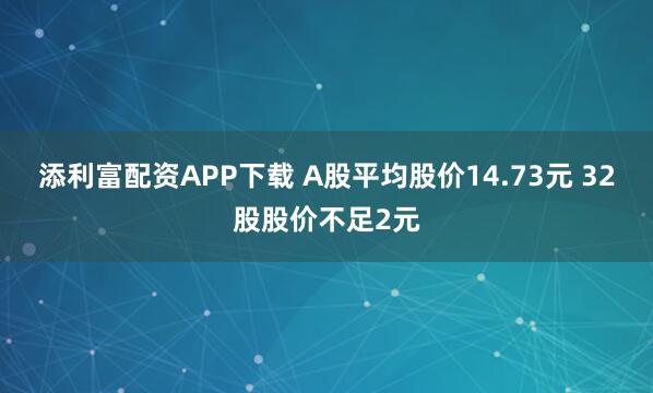 添利富配资APP下载 A股平均股价14.73元 32股股价不足2元