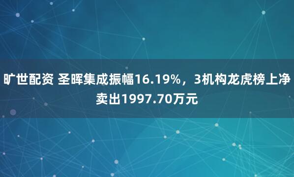 旷世配资 圣晖集成振幅16.19%，3机构龙虎榜上净卖出1997.70万元
