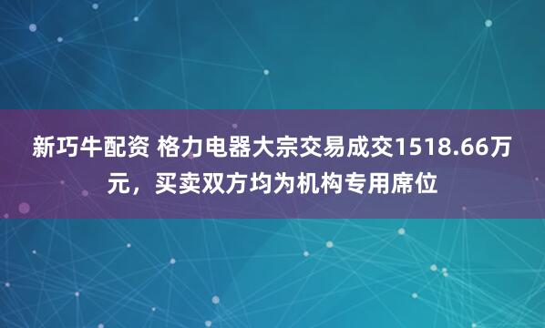 新巧牛配资 格力电器大宗交易成交1518.66万元，买卖双方均为机构专用席位